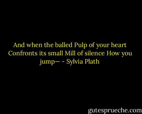 And when the balled<br />Pulp of your heart<br />Confronts its small<br />Mill of silence<br />How you jump— - Sylvia Plath