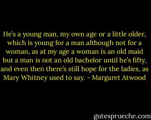 He’s a young man, my own age or a little older, which is young for a man although not for a woman, as at my age a woman is an old maid but a man is not an old bachelor until he’s fifty, and even then there’s still hope for the ladies, as Mary Whitney used to say. - Margaret Atwood
