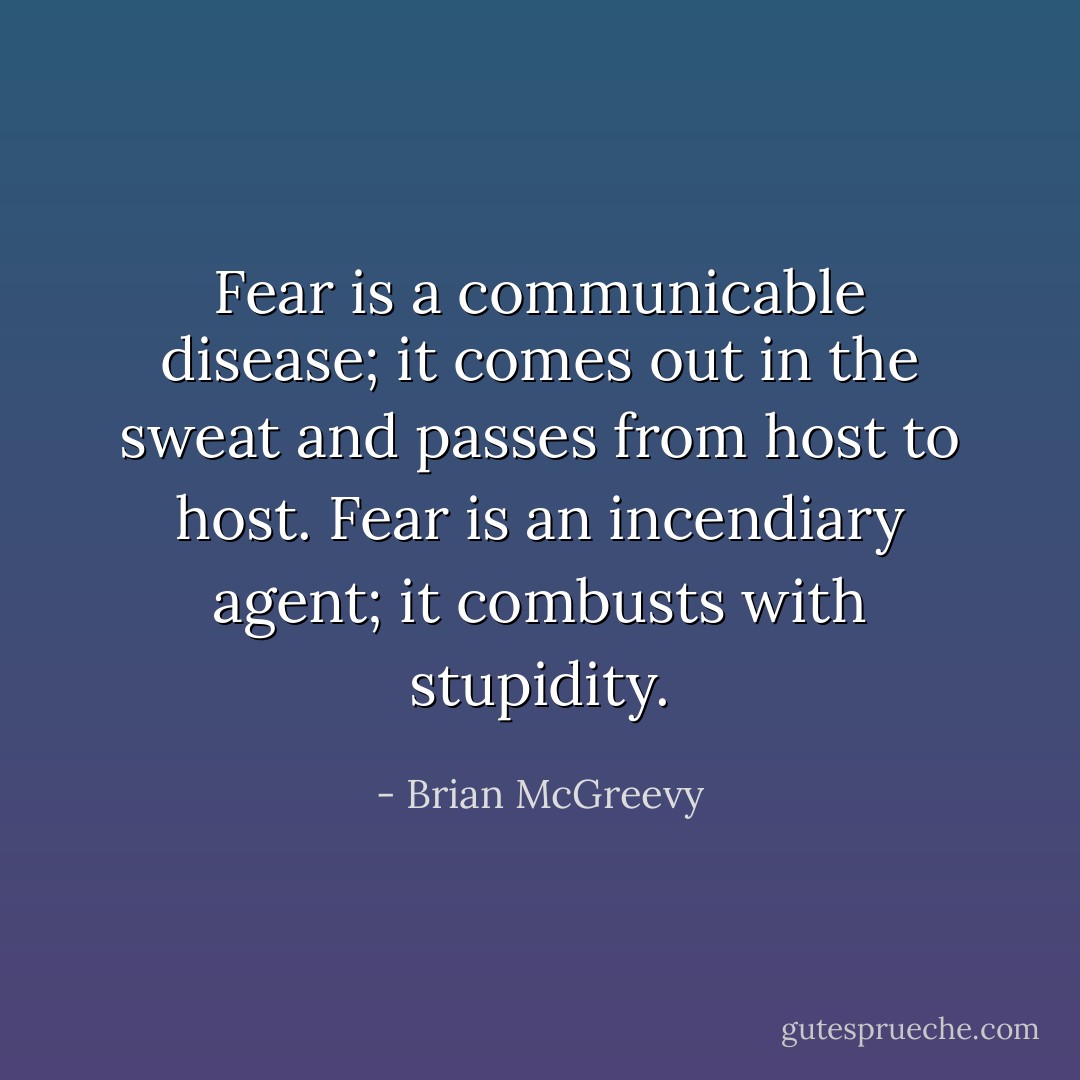 Fear is a communicable disease; it comes out in the sweat and passes from host to host. Fear is an incendiary agent; it combusts with stupidity. - Brian McGreevy