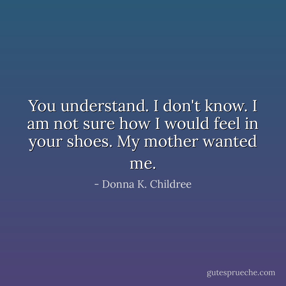 You understand. I don't know. I am not sure how I would feel in your shoes. My mother wanted me. - Donna K. Childree