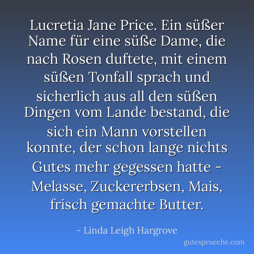 Lucretia Jane Price. Ein süßer Name für eine süße Dame, die nach Rosen duftete, mit einem süßen Tonfall sprach und sicherlich aus all den süßen Dingen vom Lande bestand, die sich ein Mann vorstellen konnte, der schon lange nichts Gutes mehr gegessen hatte - Melasse, Zuckererbsen, Mais, frisch gemachte Butter. - Linda Leigh Hargrove<