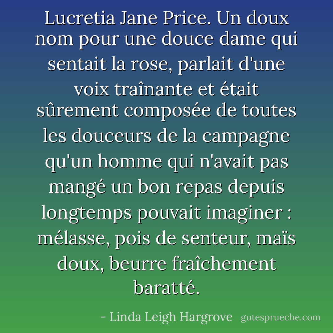 Lucretia Jane Price. Un doux nom pour une douce dame qui sentait la rose, parlait d'une voix traînante et était sûrement composée de toutes les douceurs de la campagne qu'un homme qui n'avait pas mangé un bon repas depuis longtemps pouvait imaginer : mélasse, pois de senteur, maïs doux, beurre fraîchement baratté. - Linda Leigh Hargrove