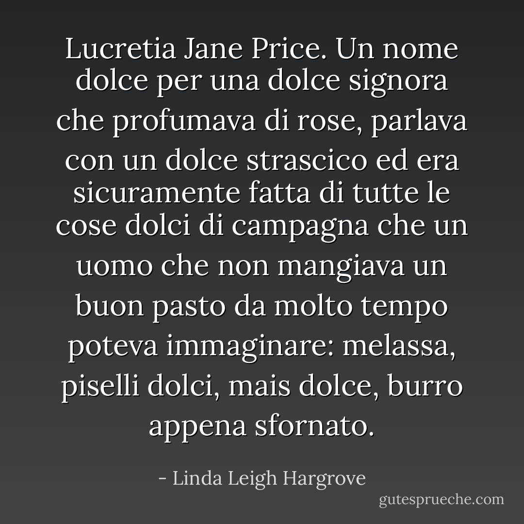 Lucretia Jane Price. Un nome dolce per una dolce signora che profumava di rose, parlava con un dolce strascico ed era sicuramente fatta di tutte le cose dolci di campagna che un uomo che non mangiava un buon pasto da molto tempo poteva immaginare: melassa, piselli dolci, mais dolce, burro appena sfornato. - Linda Leigh Hargrove