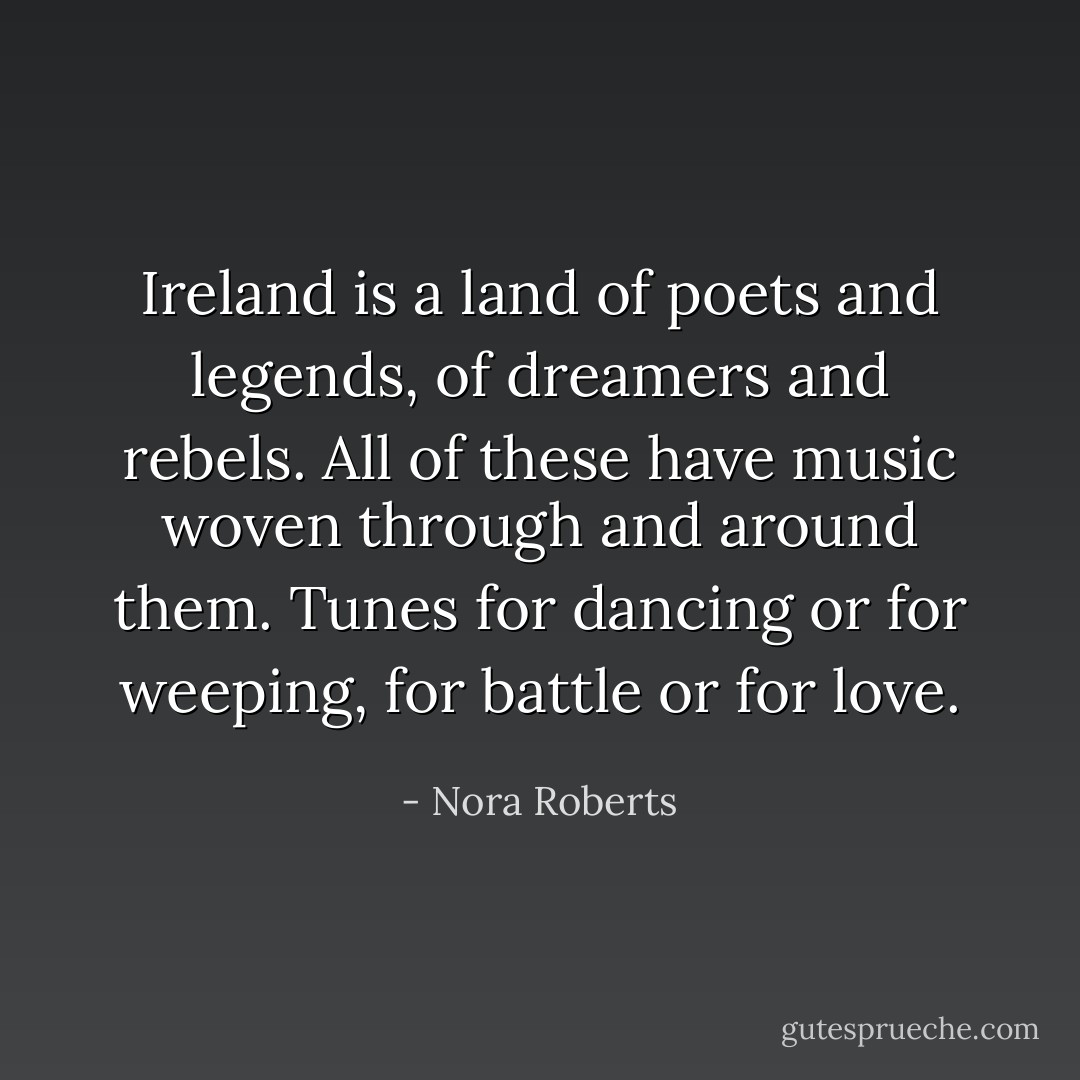 Ireland is a land of poets and legends, of dreamers and rebels. All of these have music woven through and around them. Tunes for dancing or for weeping, for battle or for love. - Nora Roberts