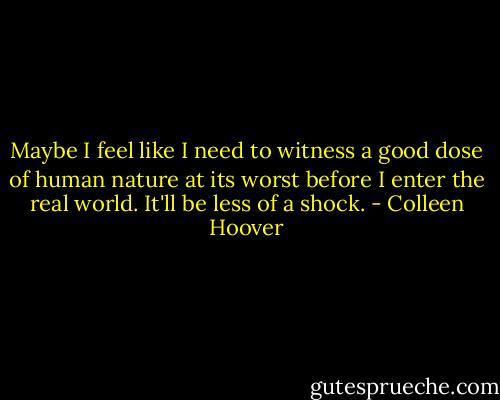 Maybe I feel like I need to witness a good dose of human nature at its worst before I enter the real world. It'll be less of a shock. - Colleen Hoover