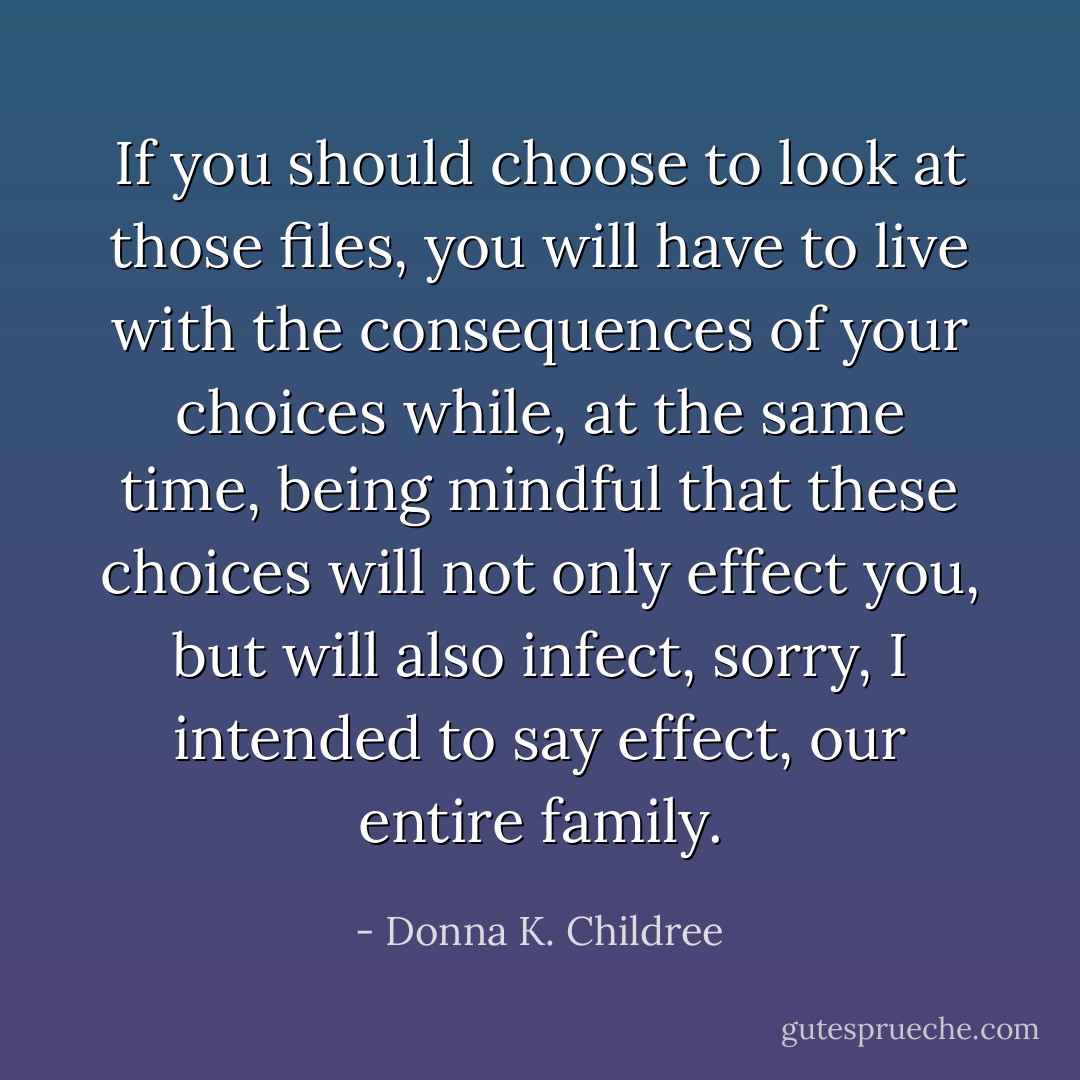 If you should choose to look at those files, you will have to live with the consequences of your choices while, at the same time, being mindful that these choices will not only effect you, but will also infect, sorry, I intended to say effect, our entire family. - Donna K. Childree