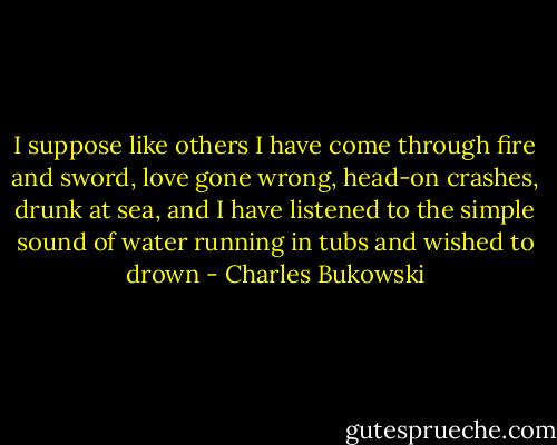 I suppose like others<br />I have come through fire and sword,<br />love gone wrong,<br />head-on crashes, drunk at sea,<br />and I have listened to the simple sound of water running<br />in tubs<br />and wished to drown - Charles Bukowski