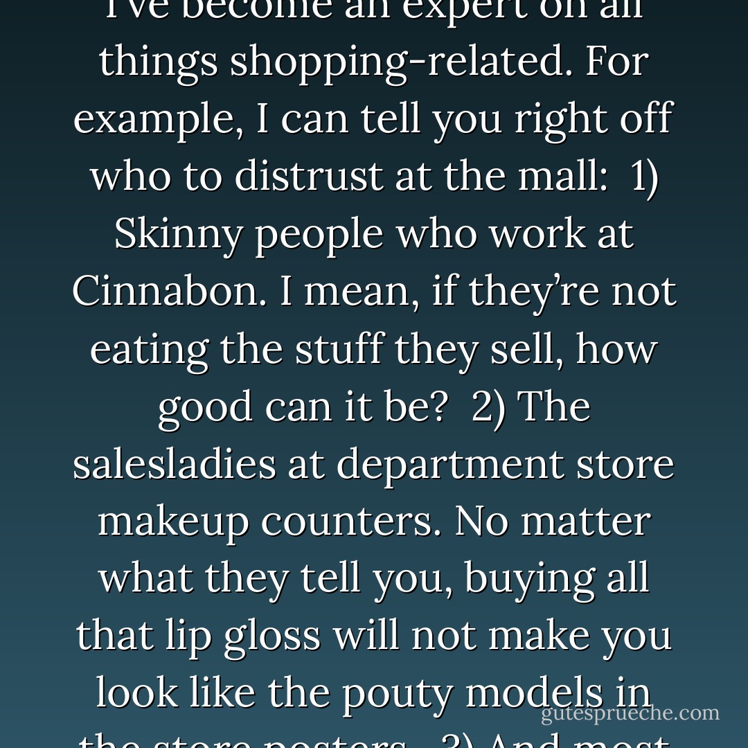 Charlotte: "It’s too bad they don’t give out diplomas for what you learn at the mall, because I could graduate with honors in that subject. No really. Since I’ve worked there, I’ve become an expert on all things shopping-related. For example, I can tell you right off who to distrust at the mall:<br /><br />1) Skinny people who work at Cinnabon. I mean, if they’re not eating the stuff they sell, how good can it be?<br /><br />2) The salesladies at department store makeup counters. No matter what they tell you, buying all that lip gloss will not make you look like the pouty models in the store posters.<br /><br />3) And most importantly—my best friend’s boyfriend, Bryant, who showed up at the food court with a mysterious blonde draped on his arm. - Janette Rallison