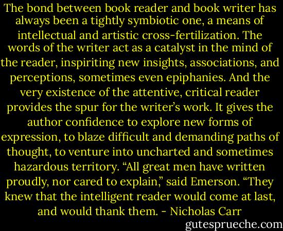 The bond between book reader and book writer has always been a tightly symbiotic one, a means of intellectual and artistic cross-fertilization. The words of the writer act as a catalyst in the mind of the reader, inspiriting new insights, associations, and perceptions, sometimes even epiphanies. And the very existence of the attentive, critical reader provides the spur for the writer’s work. It gives the author confidence to explore new forms of expression, to blaze difficult and demanding paths of thought, to venture into uncharted and sometimes hazardous territory. “All great men have written proudly, nor cared to explain,” said Emerson. “They knew that the intelligent reader would come at last, and would thank them. - Nicholas Carr