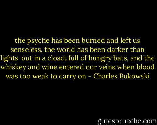 the psyche has been burned<br />and left us senseless,<br />the world has been darker than lights-out<br />in a closet full of hungry bats,<br />and the whiskey and wine entered our veins<br />when blood was too weak to carry on - Charles Bukowski