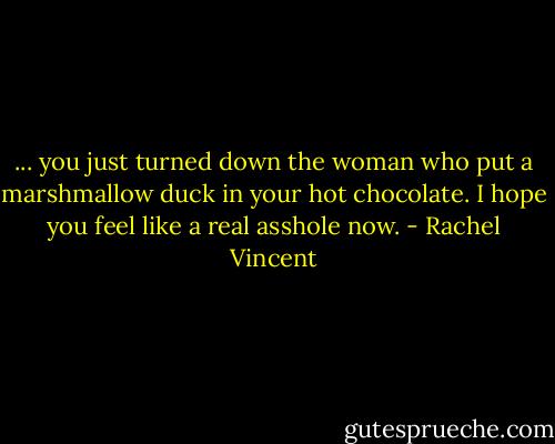 ... you just turned down the woman who put a marshmallow duck in your hot chocolate. I hope you feel like a real asshole now. - Rachel Vincent