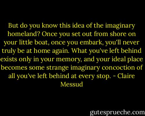 But do you know this idea of the imaginary homeland? Once you set out from shore on your little boat, once you embark, you'll never truly be at home again. What you've left behind exists only in your memory, and your ideal place becomes some strange imaginary concoction of all you've left behind at every stop. - Claire Messud