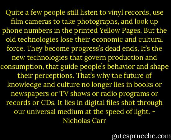 Quite a few people still listen to vinyl records, use film cameras to take photographs, and look up phone numbers in the printed Yellow Pages. But the old technologies lose their economic and cultural force. They become progress’s dead ends. It’s the new technologies that govern production and consumption, that guide people’s behavior and shape their perceptions. That’s why the future of knowledge and culture no longer lies in books or newspapers or TV shows or radio programs or records or CDs. It lies in digital files shot through our universal medium at the speed of light. - Nicholas Carr