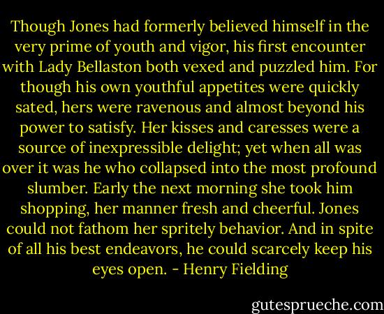 Though Jones had formerly believed himself in the very prime of youth and vigor, his first encounter with Lady Bellaston both vexed and puzzled him. For though his own youthful appetites were quickly sated, hers were ravenous and almost beyond his power to satisfy. Her kisses and caresses were a source of inexpressible delight; yet when all was over it was he who collapsed into the most profound slumber. Early the next morning she took him shopping, her manner fresh and cheerful. Jones could not fathom her spritely behavior. And in spite of all his best endeavors, he could scarcely keep his eyes open. - Henry Fielding