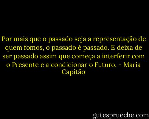 Por mais que o passado seja a representação de quem fomos, o passado é passado. E deixa de ser passado assim que começa a interferir com o Presente e a condicionar o Futuro. - Maria Capitão