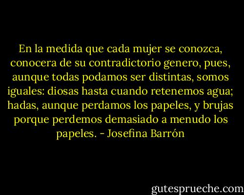 En la medida que cada mujer se conozca, conocera de su contradictorio genero, pues, aunque todas podamos ser distintas, somos iguales: diosas hasta cuando retenemos agua; hadas, aunque perdamos los papeles, y brujas porque perdemos demasiado a menudo los papeles. - Josefina Barrón