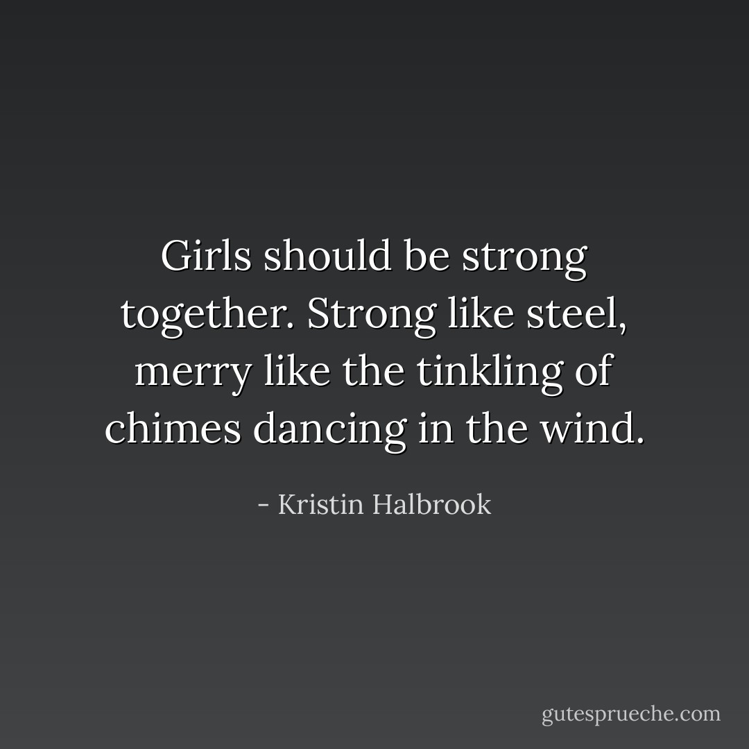 Girls should be strong together. Strong like steel, merry like the tinkling of chimes dancing in the wind. - Kristin Halbrook