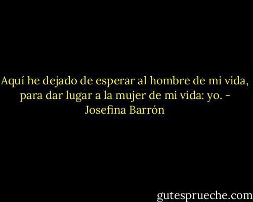 Aquí he dejado de esperar al hombre de mi vida, para dar lugar a la mujer de mi vida: yo. - Josefina Barrón