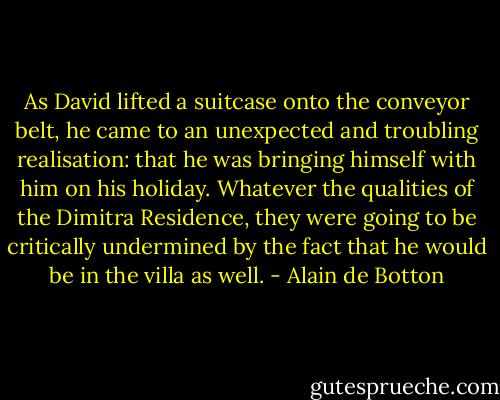 As David lifted a suitcase onto the conveyor belt, he came to an unexpected and troubling realisation: that he was bringing himself with him on his holiday. Whatever the qualities of the Dimitra Residence, they were going to be critically undermined by the fact that he would be in the villa as well. - Alain de Botton