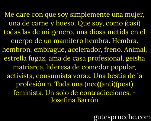 Me dare con que soy simplemente una mujer, una de carne y hueso. Que soy, como (casi) todas las de mi genero, una diosa metida en el cuerpo de un mamífero hembra. Hembra, hembron, embrague, acelerador, freno. Animal, estrella fugaz, ama de casa profesional, geisha matriarca, lideresa de comedor popular, activista, consumista voraz. Una bestia de la profesión n. Toda una (neo)(anti)(post) feminista. Un solo de contradicciones. - Josefina Barrón