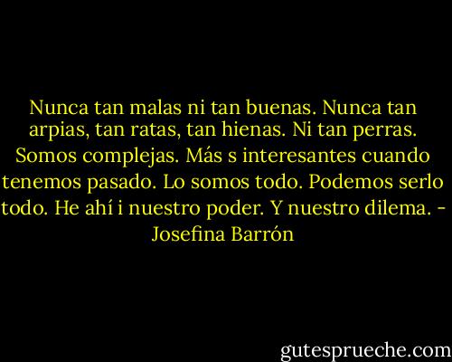 Nunca tan malas ni tan buenas. Nunca tan arpias, tan ratas, tan hienas. Ni tan perras. Somos complejas. Más s interesantes cuando tenemos pasado. Lo somos todo. Podemos serlo todo. He ahí i nuestro poder. Y nuestro dilema. - Josefina Barrón