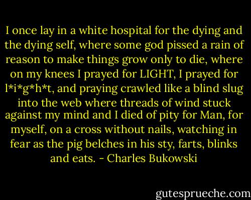 I once lay in a<br />white hospital<br />for the dying and the dying<br />self, where some god pissed a rain of<br />reason to make things grow<br />only to die, where on my knees<br />I prayed for LIGHT,<br />I prayed for l*i*g*h*t,<br />and praying<br />crawled like a blind slug into the<br />web<br />where threads of wind stuck against my mind<br />and I died of pity<br />for Man, for myself,<br />on a cross without nails,<br />watching in fear as<br />the pig belches in his sty, farts,<br />blinks and eats. - Charles Bukowski