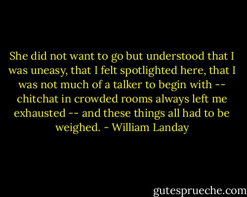 She did not want to go but understood that I was uneasy, that I felt spotlighted here, that I was not much of a talker to begin with -- chitchat in crowded rooms always left me exhausted -- and these things all had to be weighed. - William Landay