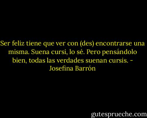Ser feliz tiene que ver con (des) encontrarse una misma. Suena cursi, lo sé. Pero pensándolo bien, todas las verdades suenan cursis. - Josefina Barrón