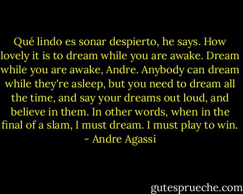 Qué lindo es sonar despierto, he says. How lovely it is to dream while you are awake. Dream while you are awake, Andre. Anybody can dream while they're asleep, but you need to dream all the time, and say your dreams out loud, and believe in them.<br />In other words, when in the final of a slam, I must dream. I must play to win. - Andre Agassi