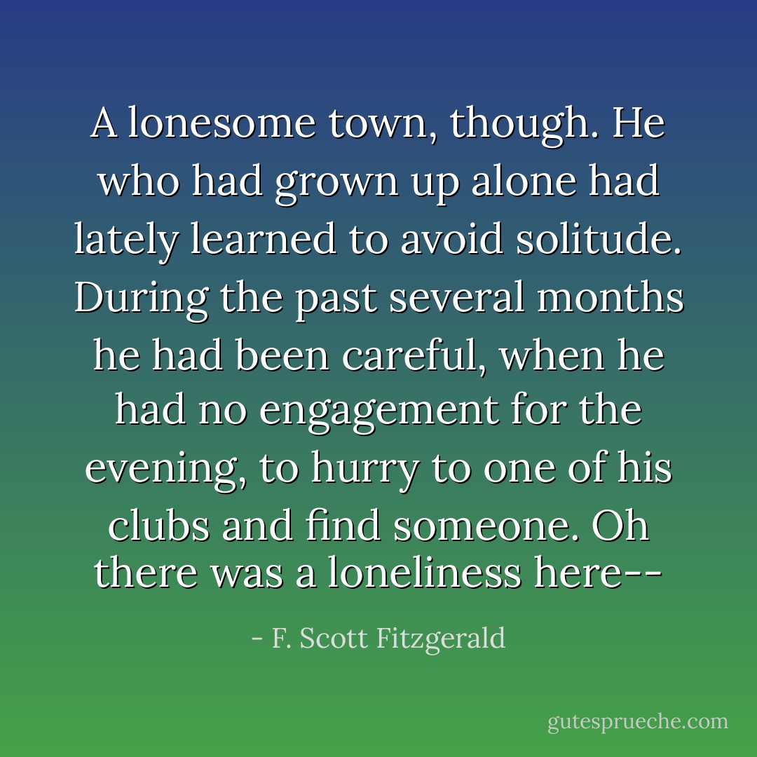 A lonesome town, though. He who had grown up alone had lately learned to avoid solitude. During the past several months he had been careful, when he had no engagement for the evening, to hurry to one of his clubs and find someone. Oh there was a loneliness here-- - F. Scott Fitzgerald