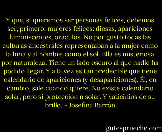 Y que, si queremos ser personas felices, debemos ser, primero, mujeres felices: diosas, apariciones luminiscentes, oráculos. No por gusto todas las culturas ancestrales representaban a la mujer como la luna y al hombre como el sol. Ella es misteriosa por naturaleza. Tiene un lado oscuro al que nadie ha podido llegar. Y a la vez es tan predecible que tiene calendario de apariciones (y desapariciones). Él, en cambio, sale cuando quiere. No existe calendario solar, pero si protección n solar. Y vaticinios de su brillo. - Josefina Barrón