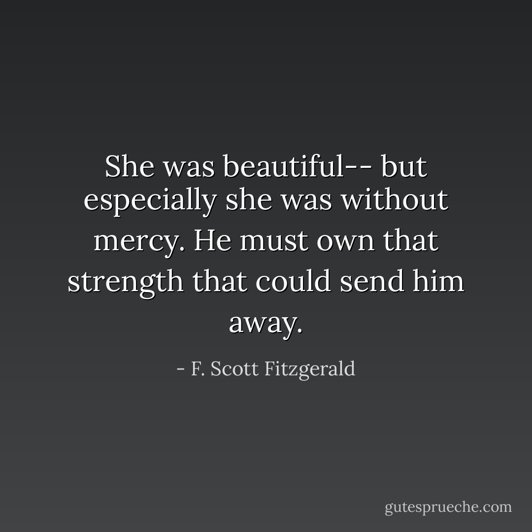 She was beautiful-- but especially she was without mercy. He must own that strength that could send him away. - F. Scott Fitzgerald
