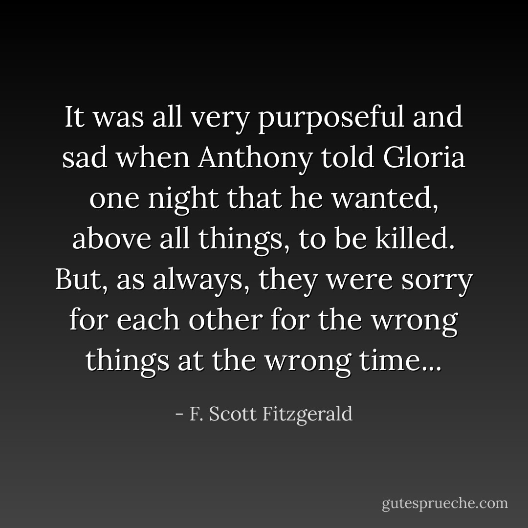 It was all very purposeful and sad when Anthony told Gloria one night that he wanted, above all things, to be killed. But, as always, they were sorry for each other for the wrong things at the wrong time... - F. Scott Fitzgerald