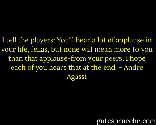 I tell the players: You'll hear a lot of applause in your life, fellas, but none will mean more to you than that applause-from your peers. I hope each of you hears that at the end. - Andre Agassi
