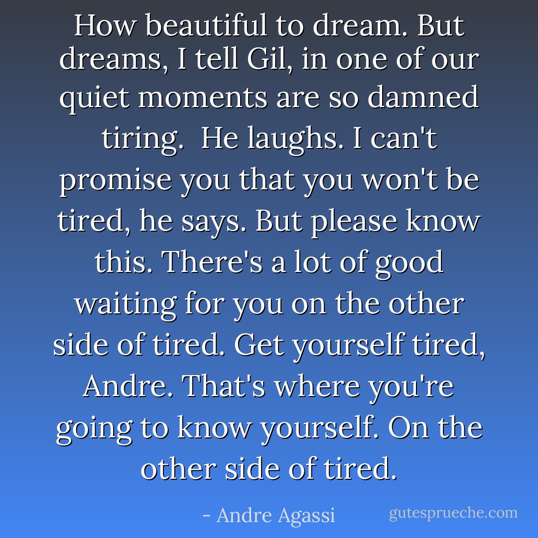 How beautiful to dream. But dreams, I tell Gil, in one of our quiet moments are so damned tiring. <br />He laughs.<br />I can't promise you that you won't be tired, he says. But please know this. There's a lot of good waiting for you on the other side of tired. Get yourself tired, Andre. That's where you're going to know yourself. On the other side of tired. - Andre Agassi