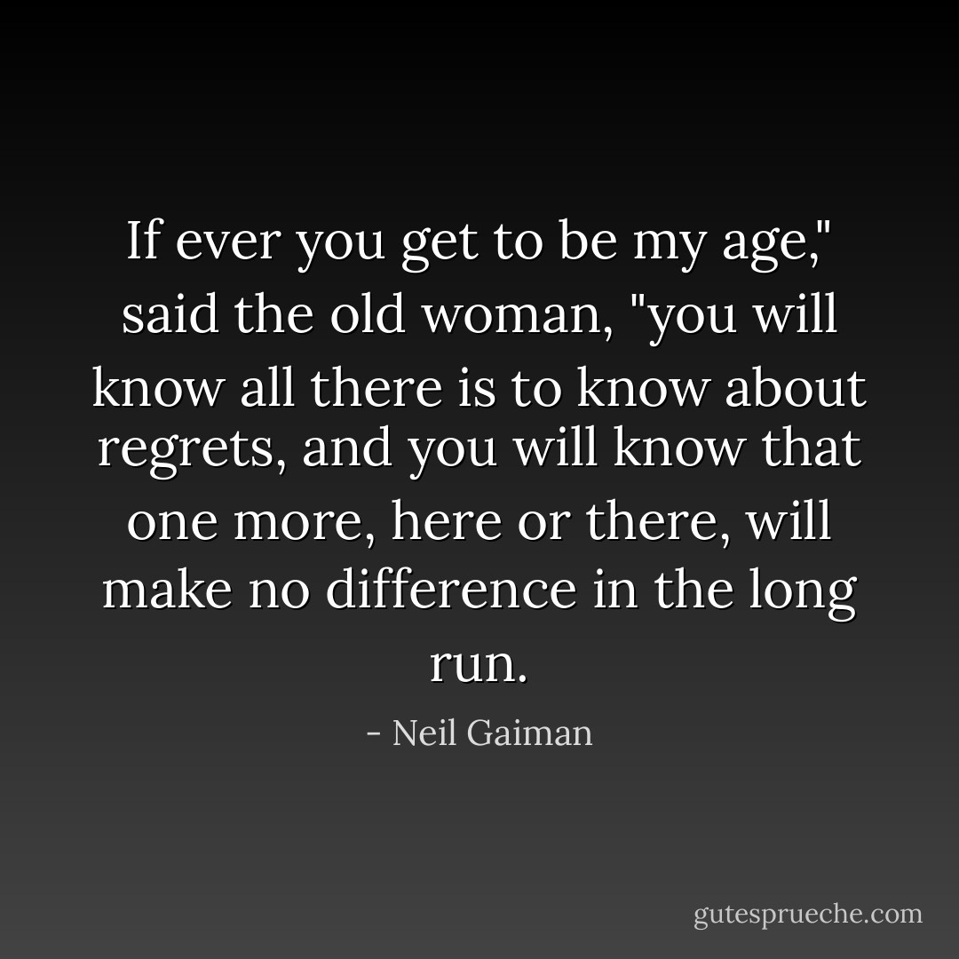 If ever you get to be my age," said the old woman, "you will know all there is to know about regrets, and you will know that one more, here or there, will make no difference in the long run. - Neil Gaiman