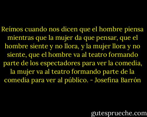 Reímos cuando nos dicen que el hombre piensa mientras que la mujer da que pensar, que el hombre siente y no llora, y la mujer llora y no siente, que el hombre va al teatro formando parte de los espectadores para ver la comedia, la mujer va al teatro formando parte de la comedia para ver al público. - Josefina Barrón