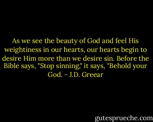 As we see the beauty of God and feel His weightiness in our hearts, our hearts begin to desire Him more than we desire sin. Before the Bible says, "Stop sinning," it says, "Behold your God. - J.D. Greear