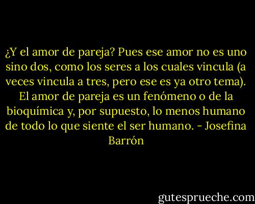 ¿Y el amor de pareja? Pues ese amor no es uno sino dos, como los seres a los cuales vincula (a veces vincula a tres, pero ese es ya otro tema). El amor de pareja es un fenómeno o de la bioquímica y, por supuesto, lo menos humano de todo lo que siente el ser humano. - Josefina Barrón