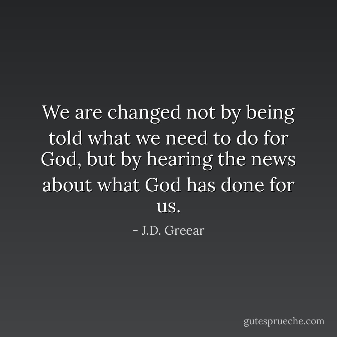 We are changed not by being told what we need to do for God, but by hearing the news about what God has done for us. - J.D. Greear