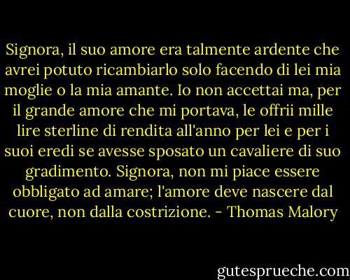 Signora, il suo amore era talmente ardente che avrei potuto ricambiarlo solo facendo di lei mia moglie o la mia amante. Io non accettai ma, per il grande amore che mi portava, le offrii mille lire sterline di rendita all'anno per lei e per i suoi eredi se avesse sposato un cavaliere di suo gradimento. Signora, non mi piace essere obbligato ad amare; l'amore deve nascere dal cuore, non dalla costrizione. - Thomas Malory