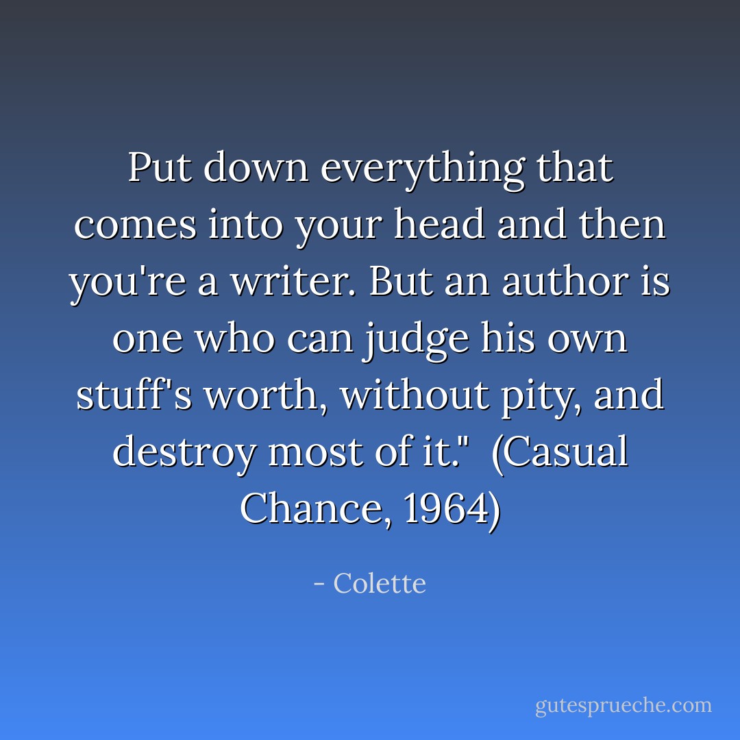 Put down everything that comes into your head and then you're a writer. But an author is one who can judge his own stuff's worth, without pity, and destroy most of it."<br /><br />(<i>Casual Chance</i>, 1964) - Colette