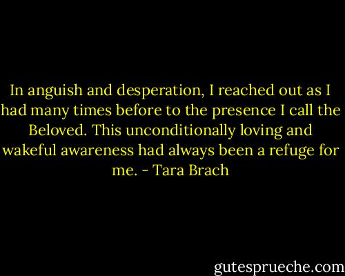 In anguish and desperation, I reached out as I had many times before to the presence I call the Beloved. This unconditionally loving and wakeful awareness had always been a refuge for me. - Tara Brach