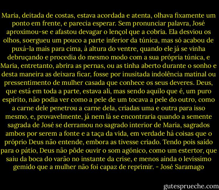 Maria, deitada de costas, estava acordada e atenta, olhava fixamente um ponto em frente, e parecia esperar. Sem pronunciar palavra, José aproximou-se e afastou devagar o lençol que a cobria. Ela desviou os olhos, soergueu um pouco a parte inferior da túnica, mas só acabou de puxá-la mais para cima, à altura do ventre, quando ele já se vinha debruçando e procedia do mesmo modo com a sua própria túnica, e Maria, entretanto, abrira as pernas, ou as tinha aberto durante o sonho e desta maneira as deixara ficar, fosse por inusitada indolência matinal ou pressentimento de mulher casada que conhece os seus deveres. Deus, que está em toda a parte, estava ali, mas sendo aquilo que é, um puro espírito, não podia ver como a pele de um tocava a pele do outro, como a carne dele penetrou a carne dela, criadas uma e outra para isso mesmo, e, provavelmente, já nem lá se encontraria quando a semente sagrada de José se derramou no sagrado interior de Maria, sagrados ambos por serem a fonte e a taça da vida, em verdade há coisas que o próprio Deus não entende, embora as tivesse criado. Tendo pois saído para o pátio, Deus não pôde ouvir o som agónico, como um estertor, que saiu da boca do varão no instante da crise, e menos ainda o levíssimo gemido que a mulher não foi capaz de reprimir. - José Saramago