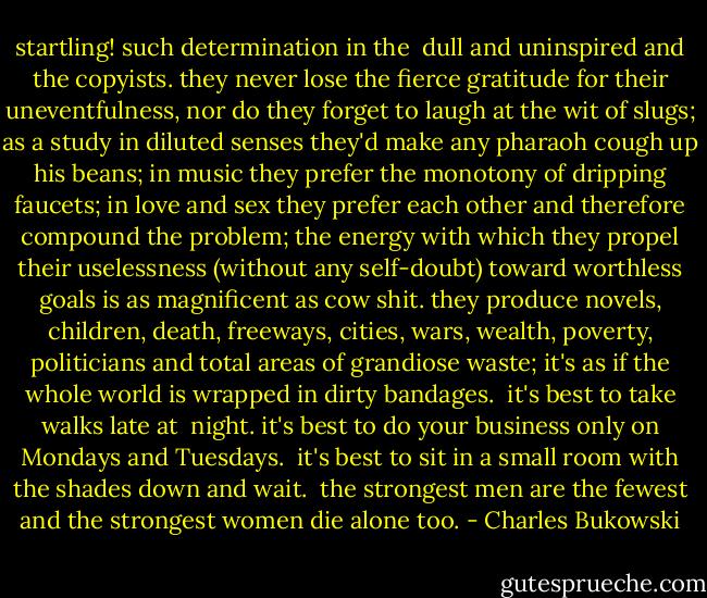 startling! such determination in the <br />dull and uninspired<br />and the copyists.<br />they never lose the fierce gratitude<br />for their uneventfulness,<br />nor do they forget to laugh<br />at the wit of slugs;<br />as a study in diluted senses<br />they'd make any pharaoh<br />cough up his beans;<br />in music they prefer the monotony of<br />dripping faucets;<br />in love and sex they prefer each other<br />and therefore compound the<br />problem;<br />the energy with which they propel their<br />uselessness<br />(without any self-doubt)<br />toward worthless goals<br />is as magnificent as<br />cow shit.<br />they produce novels, children, death,<br />freeways, cities, wars, wealth, poverty, politicians<br />and total areas of grandiose waste;<br />it's as if the whole world is wrapped in dirty<br />bandages.<br /><br />it's best to take walks late at <br />night.<br />it's best to do your business only on<br />Mondays and<br />Tuesdays.<br /><br />it's best to sit in a small room<br />with the shades down<br />and<br />wait.<br /><br />the strongest men are the fewest<br />and the strongest women die alone<br />too. - Charles Bukowski