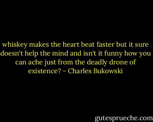 whiskey makes the heart beat faster<br />but it sure doesn't help the<br />mind and isn't it funny how you can ache just<br />from the deadly drone of<br />existence? - Charles Bukowski