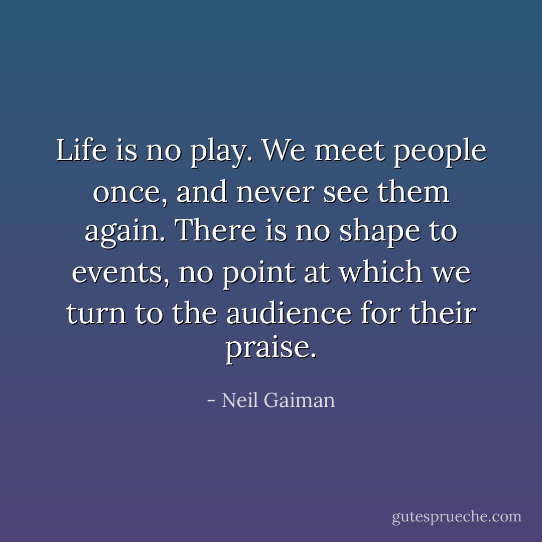 Life is no play. We meet people once, and never see them again. There is no shape to events, no point at which we turn to the audience for their praise. - Neil Gaiman