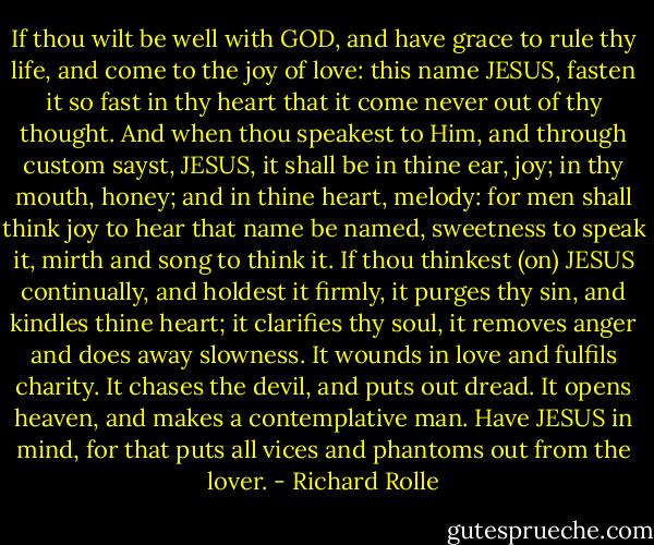 If thou wilt be well with GOD, and have grace to rule thy life, and come to the joy of love: this name JESUS, fasten it so fast in thy heart that it come never out of thy thought. And when thou speakest to Him, and through custom sayst, JESUS, it shall be in thine ear, joy; in thy mouth, honey; and in thine heart, melody: for men shall think joy to hear that name be named, sweetness to speak it, mirth and song to think it. If thou thinkest (on) JESUS continually, and holdest it firmly, it purges thy sin, and kindles thine heart; it clarifies thy soul, it removes anger and does away slowness. It wounds in love and fulfils charity. It chases the devil, and puts out dread. It opens heaven, and makes a contemplative man. Have JESUS in mind, for that puts all vices and phantoms out from the lover. - Richard Rolle