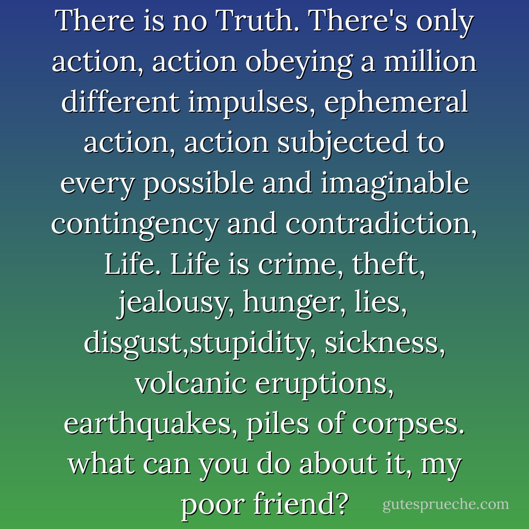 what are you looking for? There is no Truth. There's only action, action obeying a million different impulses, ephemeral action, action subjected to every possible and imaginable contingency and contradiction, Life. Life is crime, theft, jealousy, hunger, lies, disgust,stupidity, sickness, volcanic eruptions, earthquakes, piles of corpses. what can you do about it, my poor friend? - Blaise Cendrars
