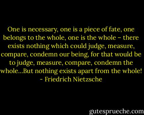 One is necessary, one is a piece of fate, one belongs to the whole, one is the whole – there exists nothing which could judge, measure, compare, condemn our being, for that would be to judge, measure, compare, condemn the whole…But nothing exists apart from the whole! - Friedrich Nietzsche